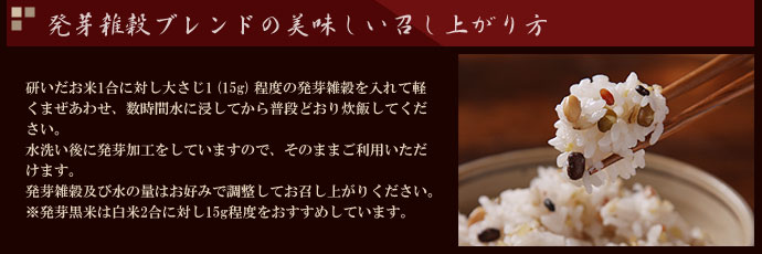 農業作家（松家農園）の発芽雑穀ブレンドの美味しい召し上がり方　研いだお米1合に対し大さじ1 (15g) 程度の発芽雑穀を入れて軽くまぜあわせ、数時間水に浸してから普段どおり炊飯してください。水洗い後に発芽加工をしていますので、そのままご利用いただけます。発芽雑穀及び水の量はお好みで調整してお召し上がりください。※発芽黒米は白米2合に対し15g程度をおすすめしています。