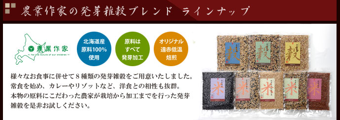 農業作家（松家農園）の発芽雑穀ブレンド ラインナップ　北海道産原料100%　原料はすべて発芽加工　オリジナル遠赤低温焙煎　様々なお食事に併せて８種類の発芽雑穀をご用意いたしました。常食を始め、カレーやリゾットなど、洋食との相性も抜群。本物の原料にこだわった農家が栽培から加工までを行った発芽雑穀を是非お試しください。