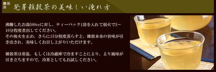 農業作家（松家農園）の発芽雑穀茶の美味しい淹れ方　沸騰したお湯500ccに対し、ティーパック1袋を入れて弱火で5～10分程度煮出してください。その後火を止め、さらに15分程度蒸らすと、雑殻本来の旨味が引き出され、美味しくお召し上がりいただけます。雑殻茶は常温、もしくは冷蔵庫で冷ますことにより、より風味が引き立ちますので、冷茶としてもお試しください。