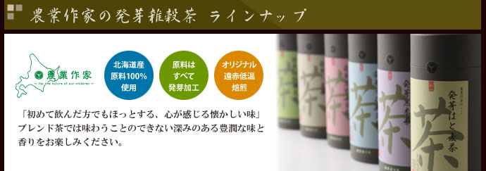 農業作家（松家農園）の発芽雑穀茶 ラインナップ　北海道産原料100%　原料はすべて発芽加工　オリジナル遠赤低温焙煎　「初めて飲んだ方でもほっとする、心が感じる懐かしい味」ブレンド茶では味わうことのできない深みのある豊潤な味と香りをお楽しみください。古来より中国では、穀物を様々な薬膳として利用しているほど。健康茶としてもお勧めのお茶です。